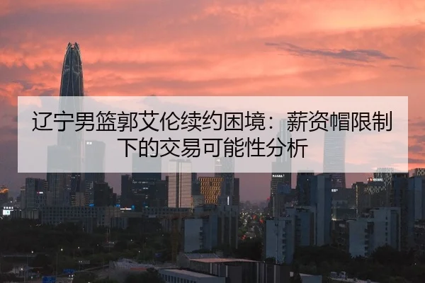 辽宁男篮郭艾伦续约困境：薪资帽限制下的交易可能性分析